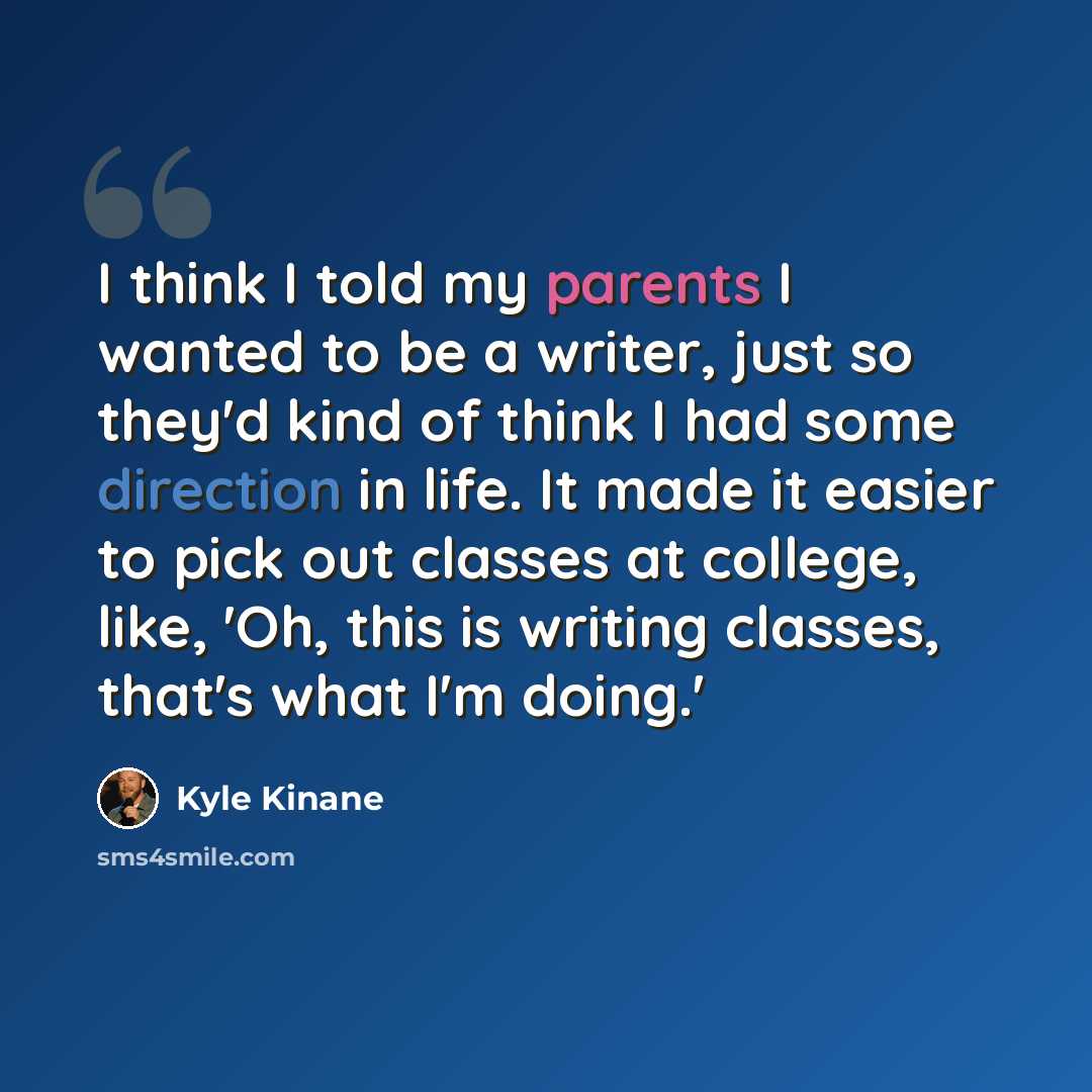 “I think I told my parents I wanted to be a writer, just so they'd kind of think I had some direction in life. It made it easier to pick out classes at college, like, 'Oh, this is writing classes, that's what I'm doing.'” quote by Kyle Kinane