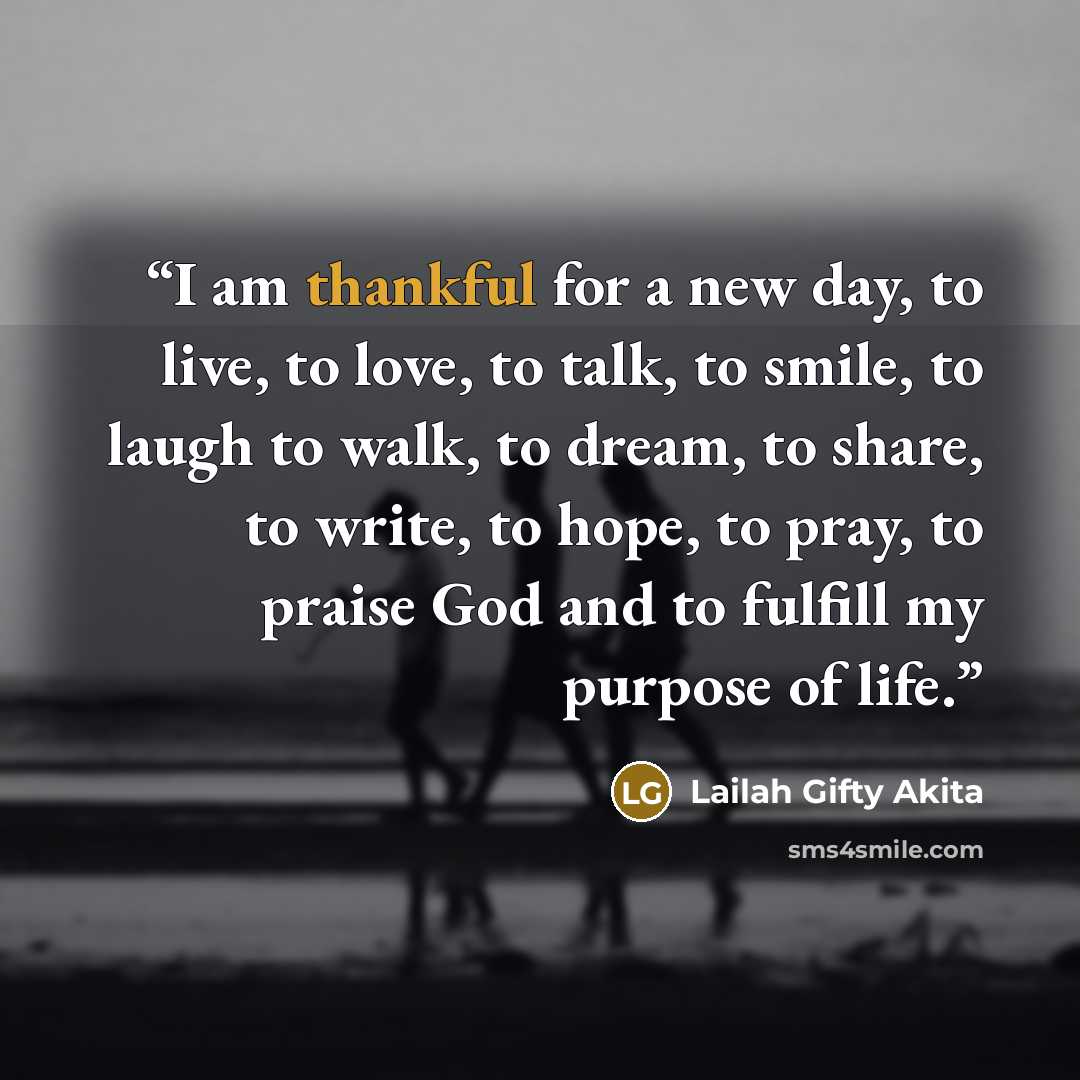 “I am thankful for a new day, to live, to love, to talk, to smile, to laugh to walk, to dream, to share, to write, to hope, to pray, to praise God and to fulfill my purpose of life.” quote by Lailah Gifty Akita