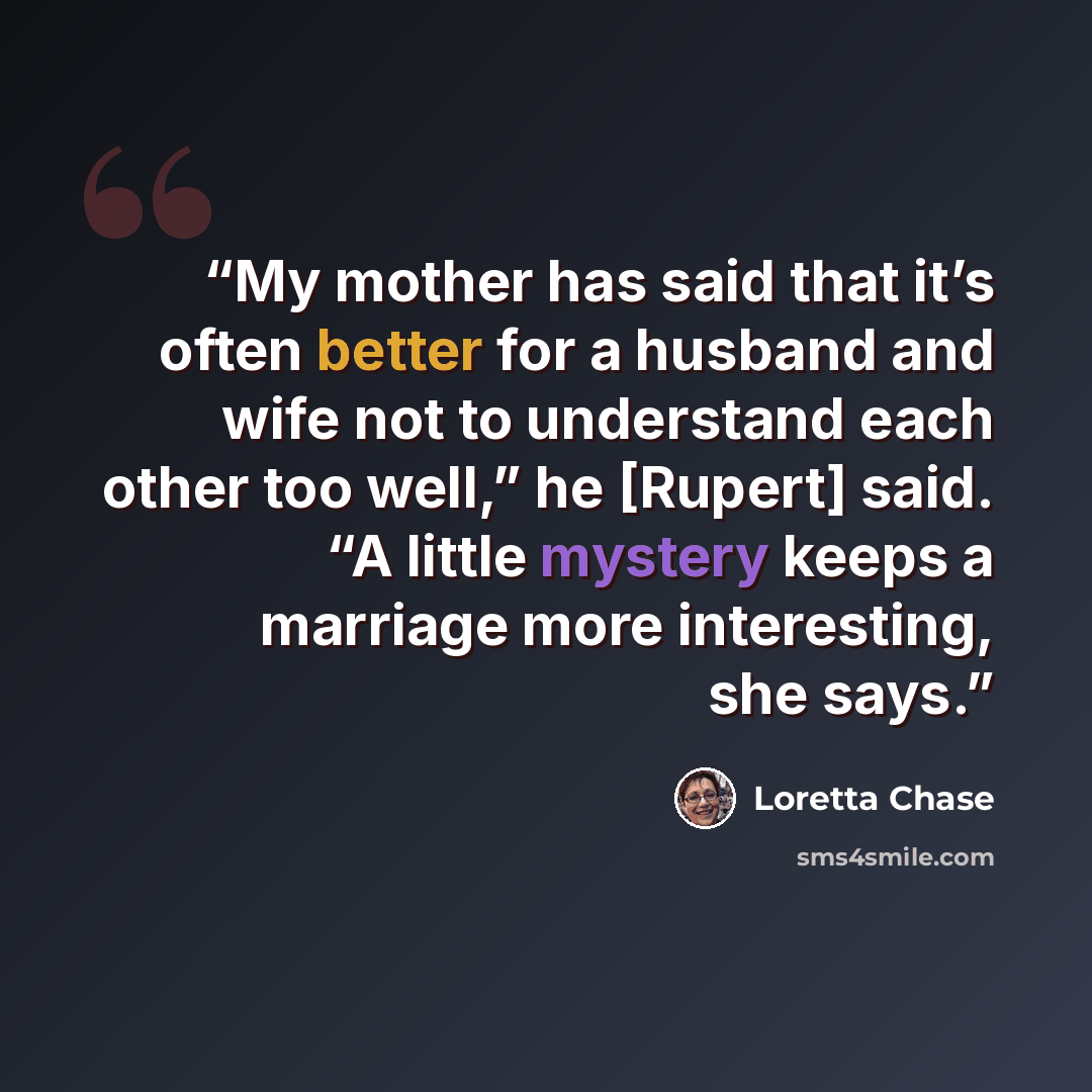 “My mother has said that it’s often better for a husband and wife not to understand each other too well,” he [Rupert] said. “A little mystery keeps a marriage more interesting, she says.” quote by Loretta Chase