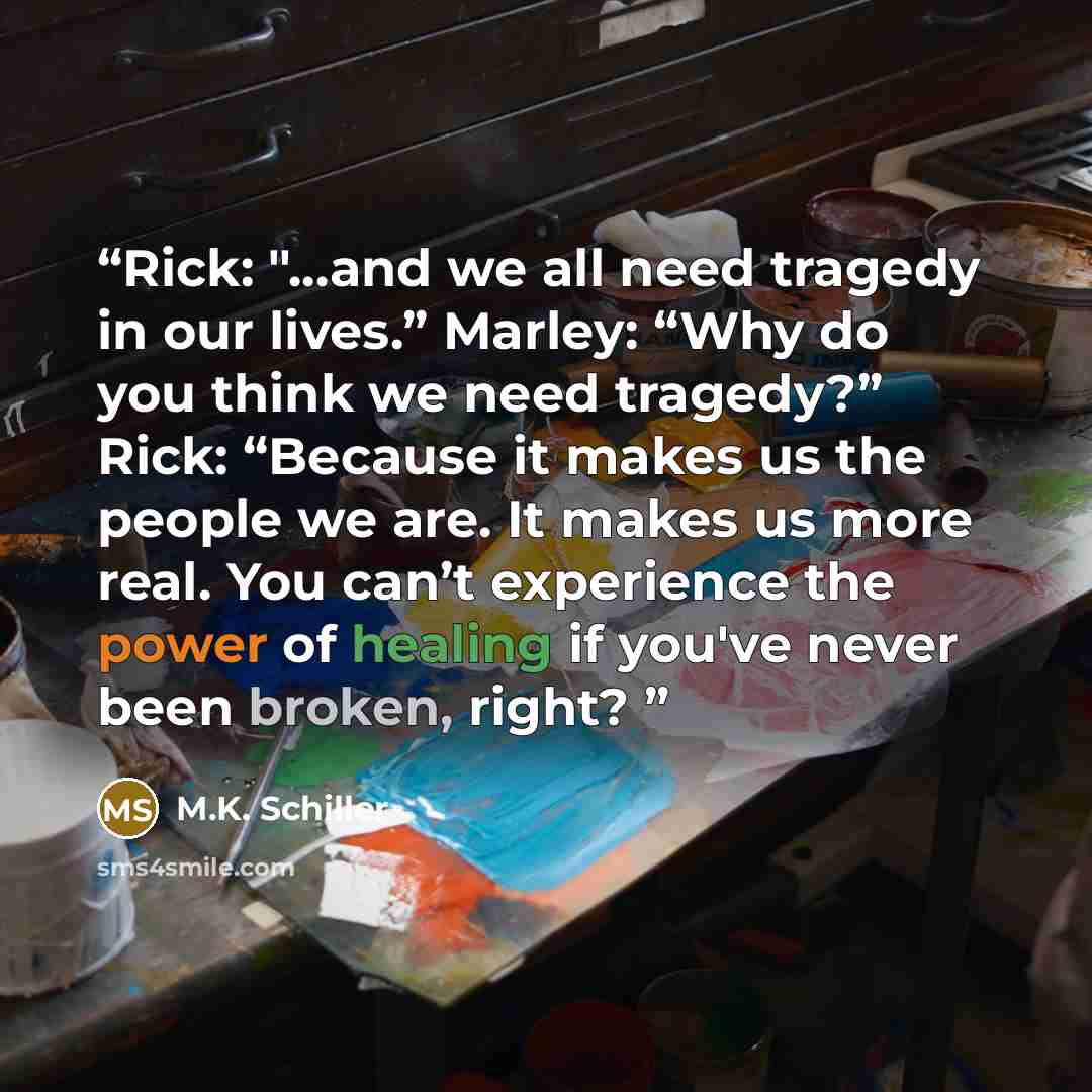 “Rick: "...and we all need tragedy in our lives.” Marley: “Why do you think we need tragedy?” Rick: “Because it makes us the people we are. It makes us more real. You can’t experience the power of healing if you've never been broken, right?” quote by M.K. Schiller