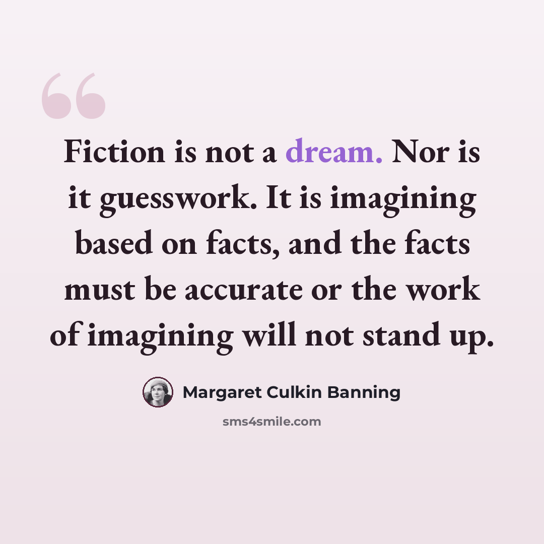 “Fiction is not a dream. Nor is it guesswork. It is imagining based on facts, and the facts must be accurate or the work of imagining will not stand up.” quote by Margaret Culkin Banning