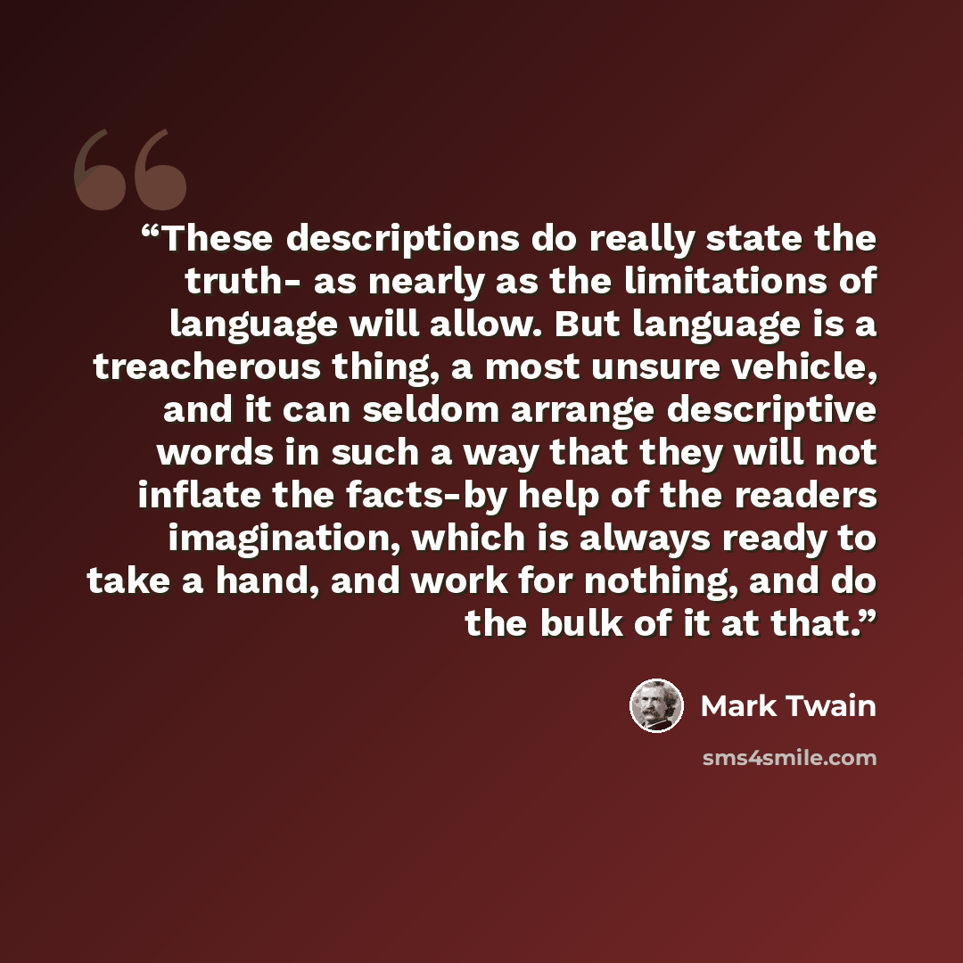 “These descriptions do really state the truth- as nearly as the limitations of language will allow. But language is a treacherous thing, a most unsure vehicle, and it can seldom arrange descriptive words in such a way that they will not inflate the facts-by help of the readers imagination, which is…” quote by Mark Twain