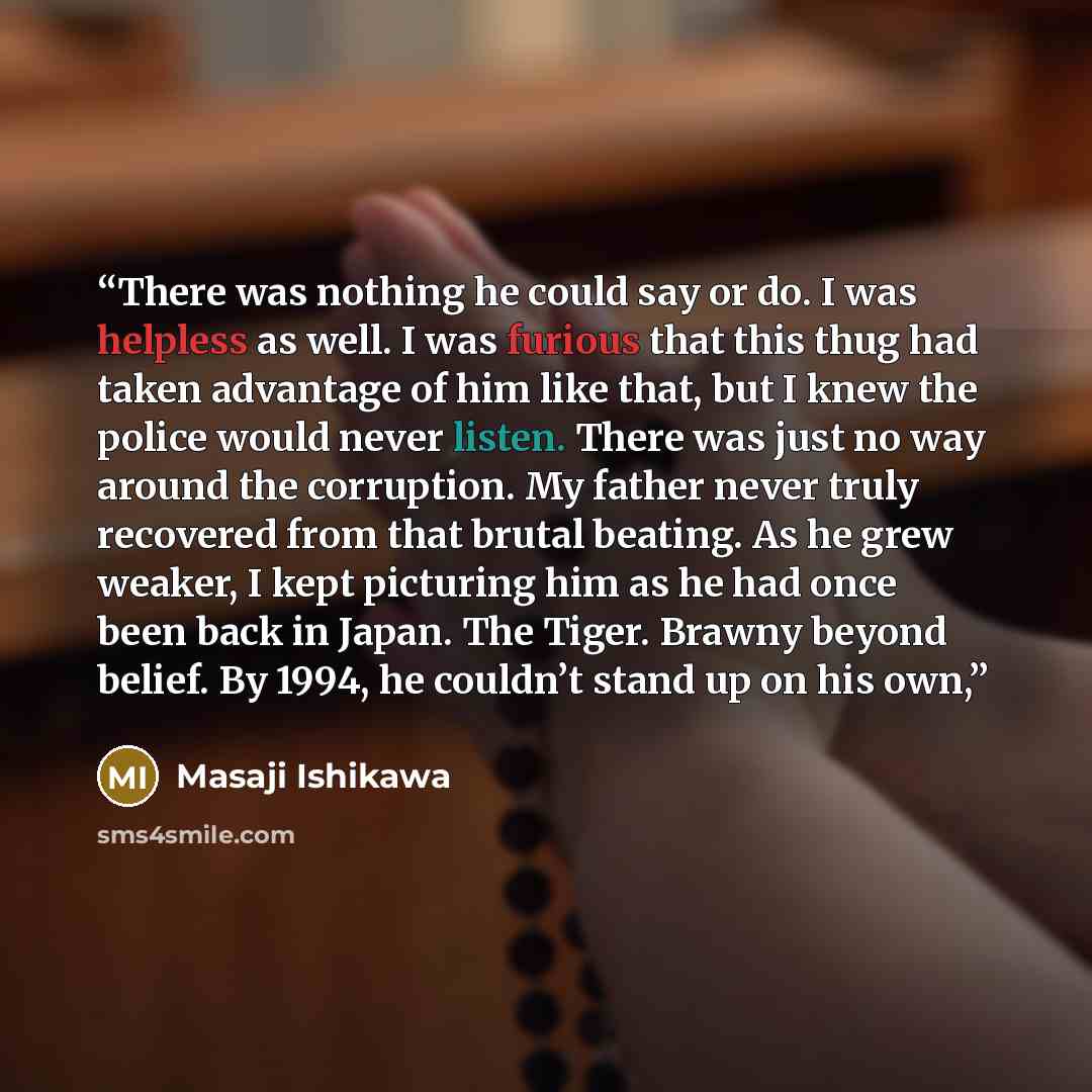 “There was nothing he could say or do. I was helpless as well. I was furious that this thug had taken advantage of him like that, but I knew the police would never listen. There was just no way around the corruption. My father never truly recovered from that brutal beating. As he grew weaker, I…” quote by Masaji Ishikawa