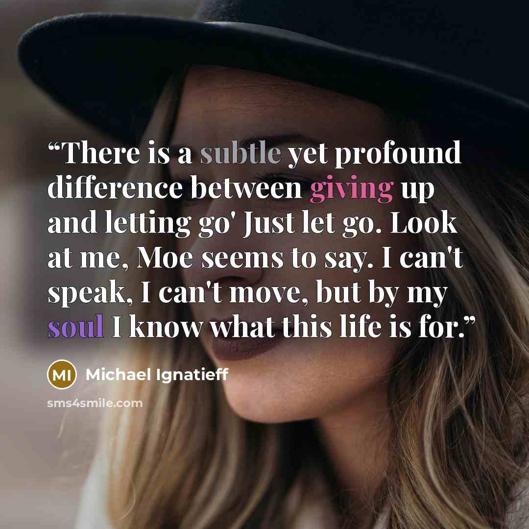 “There is a subtle yet profound difference between giving up and letting go' Just let go. Look at me, Moe seems to say. I can't speak, I can't move, but by my soul I know what this life is for.” quote by Michael Ignatieff