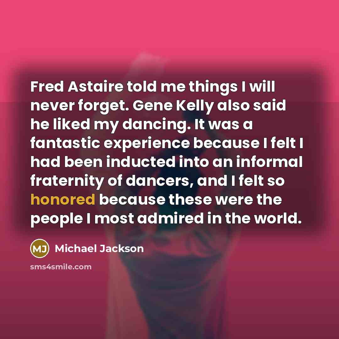 “Fred Astaire told me things I will never forget. Gene Kelly also said he liked my dancing. It was a fantastic experience because I felt I had been inducted into an informal fraternity of dancers, and I felt so honored because these were the people I most admired in the world.” quote by Michael Jackson