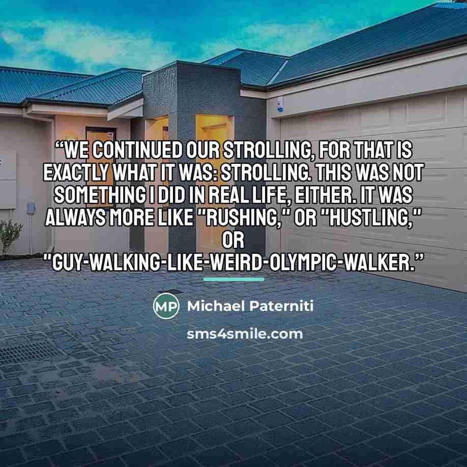 “We continued our strolling, for that is exactly what it was: strolling. This was not something I did in real life, either. It was always more like "rushing," or "hustling," or "guy-walking-like-weird-Olympic-walker.” quote by Michael Paterniti