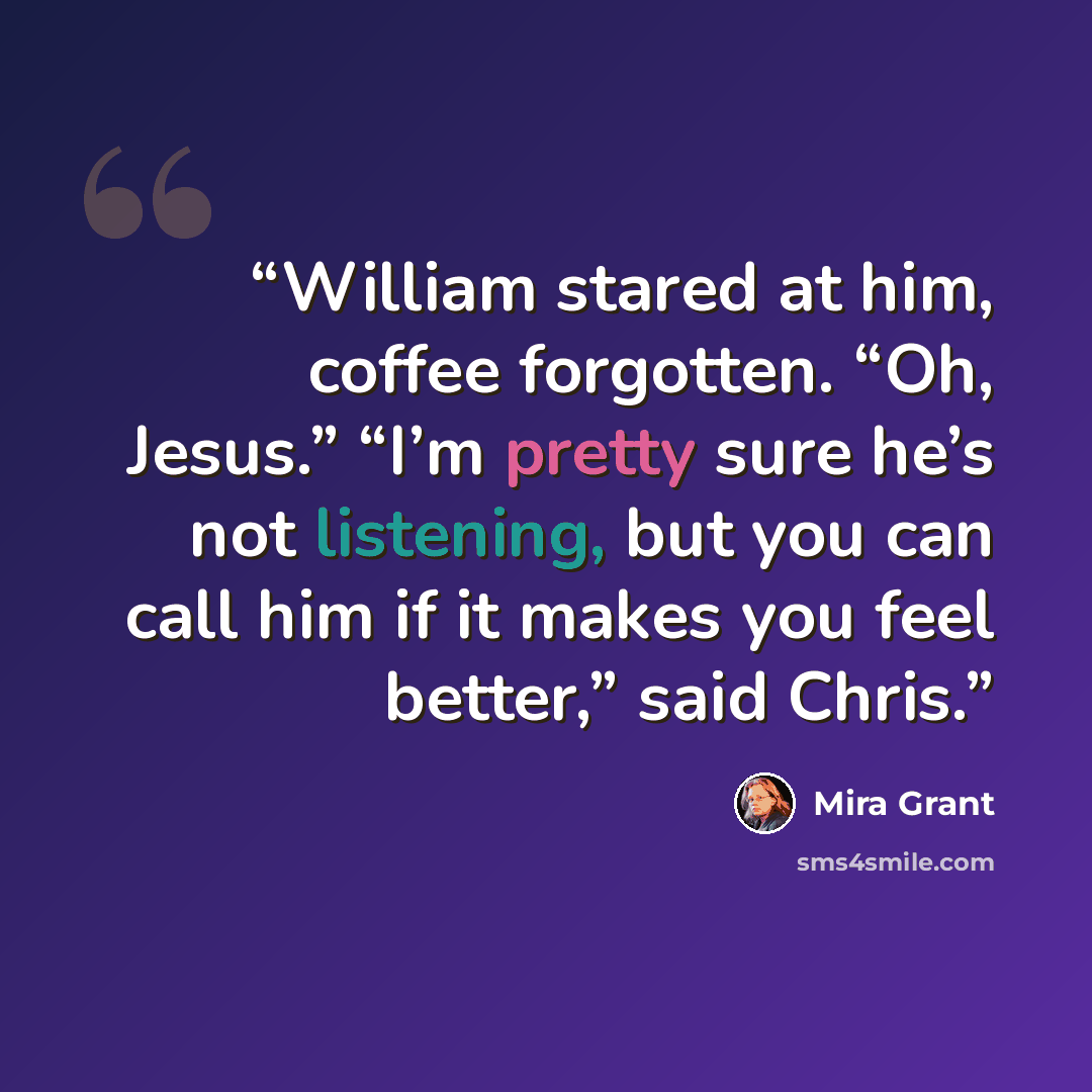 “William stared at him, coffee forgotten. “Oh, Jesus.” “I’m pretty sure he’s not listening, but you can call him if it makes you feel better,” said Chris.” quote by Mira Grant