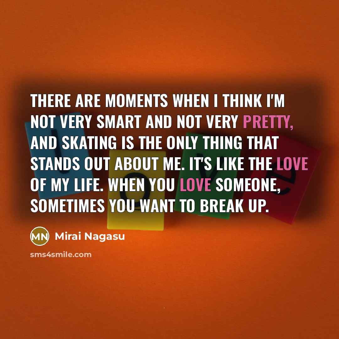 “There are moments when I think I'm not very smart and not very pretty, and skating is the only thing that stands out about me. It's like the love of my life. When you love someone, sometimes you want to break up.” quote by Mirai Nagasu