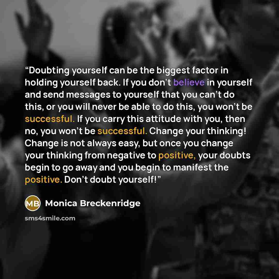 “Doubting yourself can be the biggest factor in holding yourself back. If you don't believe in yourself and send messages to yourself that you can't do this, or you will never be able to do this, you won't be successful. If you carry this attitude with you, then no, you won't be successful. Change…” quote by Monica Breckenridge