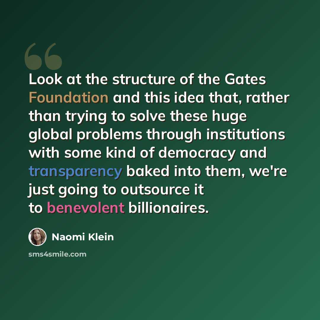“Look at the structure of the Gates Foundation and this idea that, rather than trying to solve these huge global problems through institutions with some kind of democracy and transparency baked into them, we're just going to outsource it to benevolent billionaires.” quote by Naomi Klein