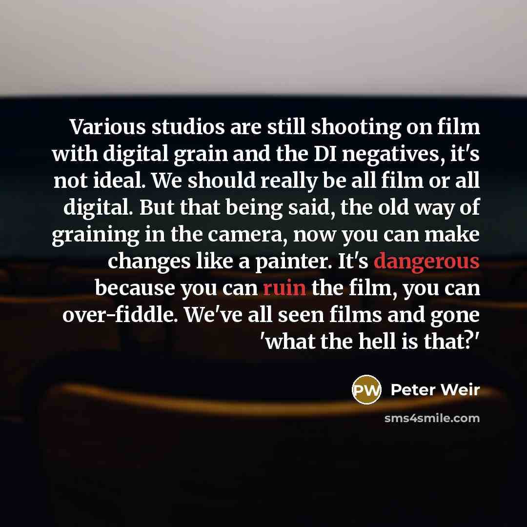 “Various studios are still shooting on film with digital grain and the DI negatives, it's not ideal. We should really be all film or all digital. But that being said, the old way of graining in the camera, now you can make changes like a painter. It's dangerous because you can ruin the film, you…” quote by Peter Weir