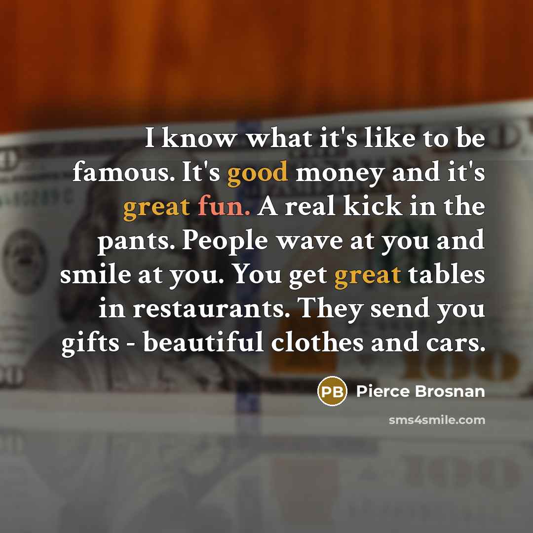 “I know what it's like to be famous. It's good money and it's great fun. A real kick in the pants. People wave at you and smile at you. You get great tables in restaurants. They send you gifts - beautiful clothes and cars.” quote by Pierce Brosnan