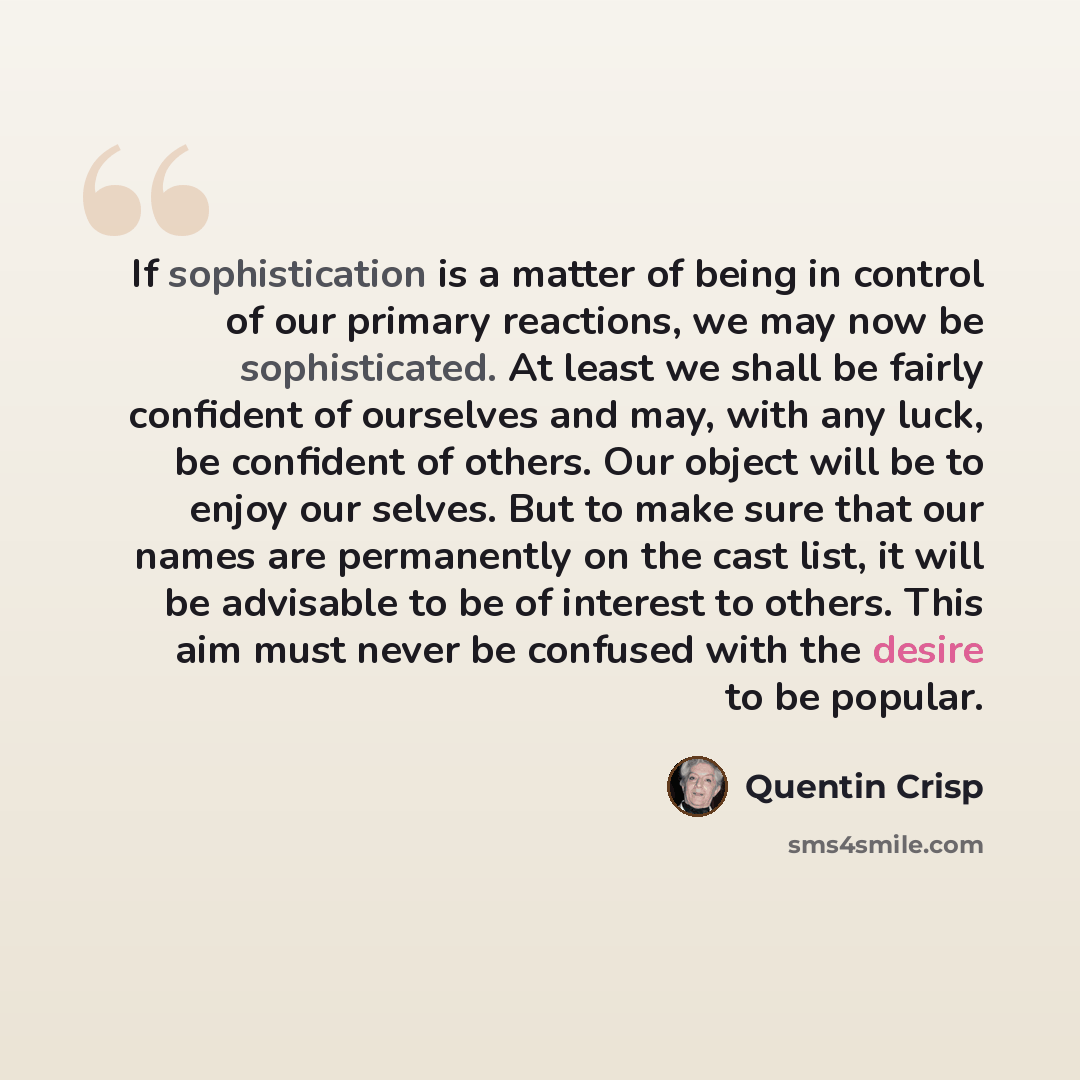 “If sophistication is a matter of being in control of our primary reactions, we may now be sophisticated. At least we shall be fairly confident of ourselves and may, with any luck, be confident of others. Our object will be to enjoy our selves. But to make sure that our names are permanently on the…” quote by Quentin Crisp
