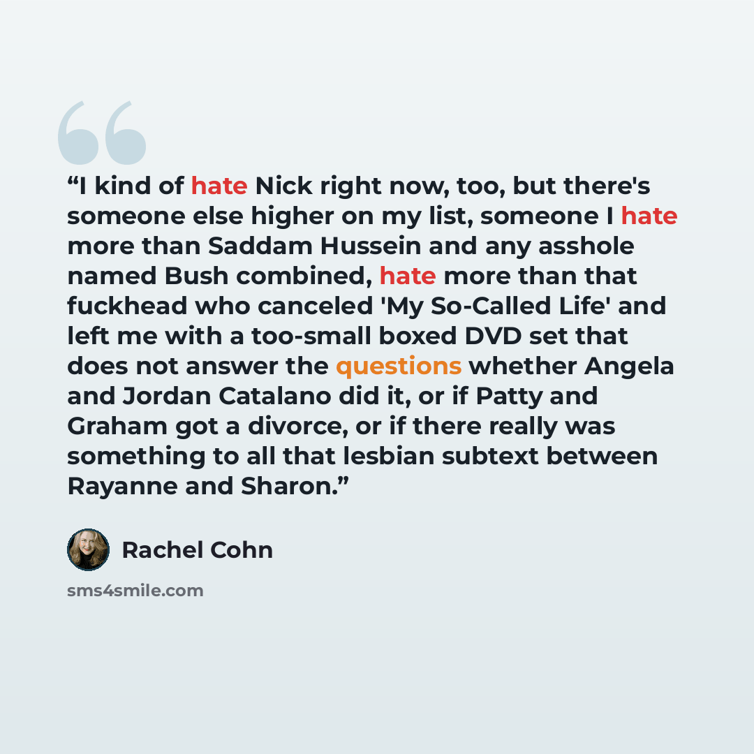 “I kind of hate Nick right now, too, but there's someone else higher on my list, someone I hate more than Saddam Hussein and any asshole named Bush combined, hate more than that fuckhead who canceled 'My So-Called Life' and left me with a too-small boxed DVD set that does not answer the questions…” quote by Rachel Cohn