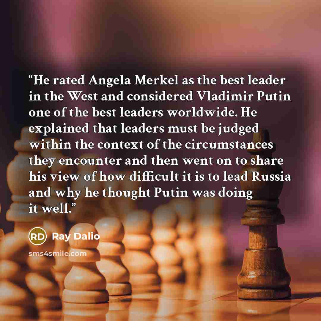 “He rated Angela Merkel as the best leader in the West and considered Vladimir Putin one of the best leaders worldwide. He explained that leaders must be judged within the context of the circumstances they encounter and then went on to share his view of how difficult it is to lead Russia and why he…” quote by Ray Dalio