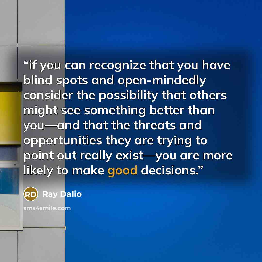 “if you can recognize that you have blind spots and open-mindedly consider the possibility that others might see something better than you—and that the threats and opportunities they are trying to point out really exist—you are more likely to make good decisions.” quote by Ray Dalio