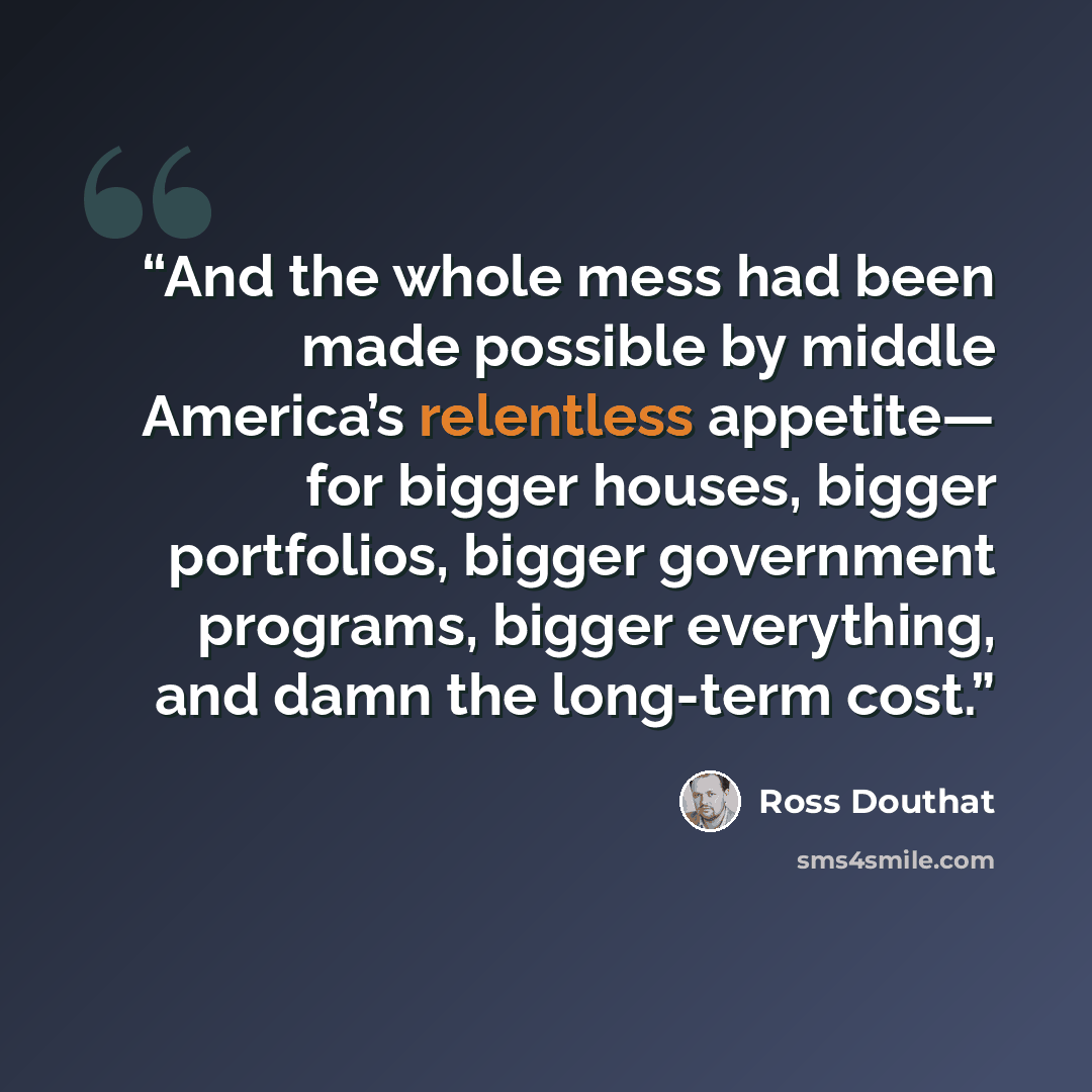 “And the whole mess had been made possible by middle America’s relentless appetite— for bigger houses, bigger portfolios, bigger government programs, bigger everything, and damn the long-term cost.” quote by Ross Douthat