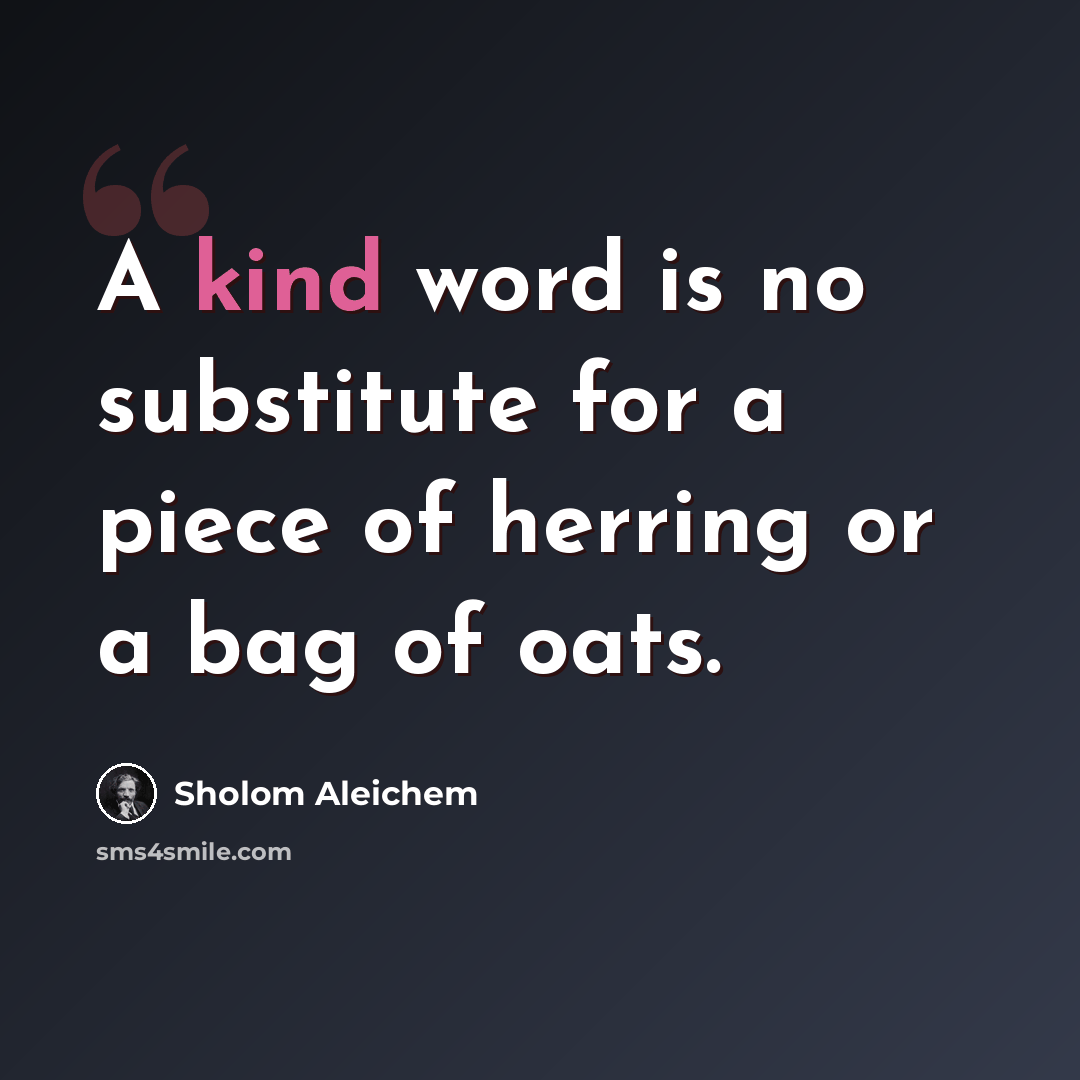 “A kind word is no substitute for a piece of herring or a bag of oats.” quote by Sholom Aleichem