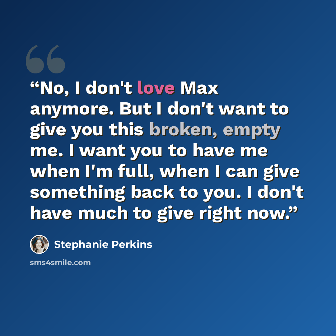 “No, I don't love Max anymore. But I don't want to give you this broken, empty me. I want you to have me when I'm full, when I can give something back to you. I don't have much to give right now.” quote by Stephanie Perkins