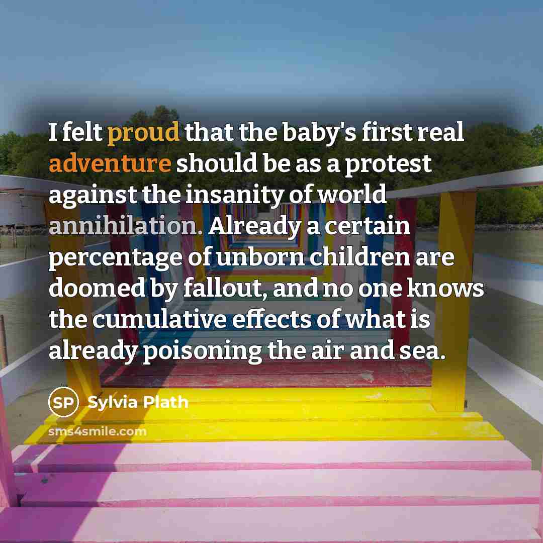 “I felt proud that the baby's first real adventure should be as a protest against the insanity of world annihilation. Already a certain percentage of unborn children are doomed by fallout, and no one knows the cumulative effects of what is already poisoning the air and sea.” quote by Sylvia Plath