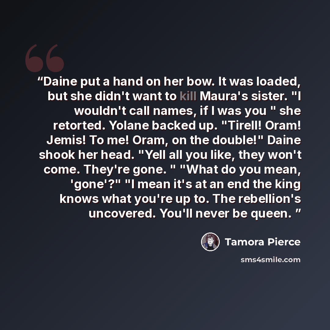 “Daine put a hand on her bow. It was loaded, but she didn't want to kill Maura's sister. "I wouldn't call names, if I was you " she retorted. Yolane backed up. "Tirell! Oram! Jemis! To me! Oram, on the double!" Daine shook her head. "Yell all you like, they won't come. They're gone. " "What do you…” quote by Tamora Pierce