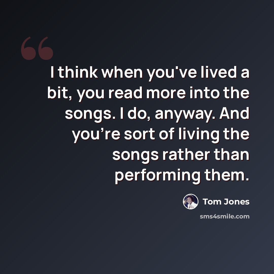 “I think when you've lived a bit, you read more into the songs. I do, anyway. And you're sort of living the songs rather than performing them.” quote by Tom Jones