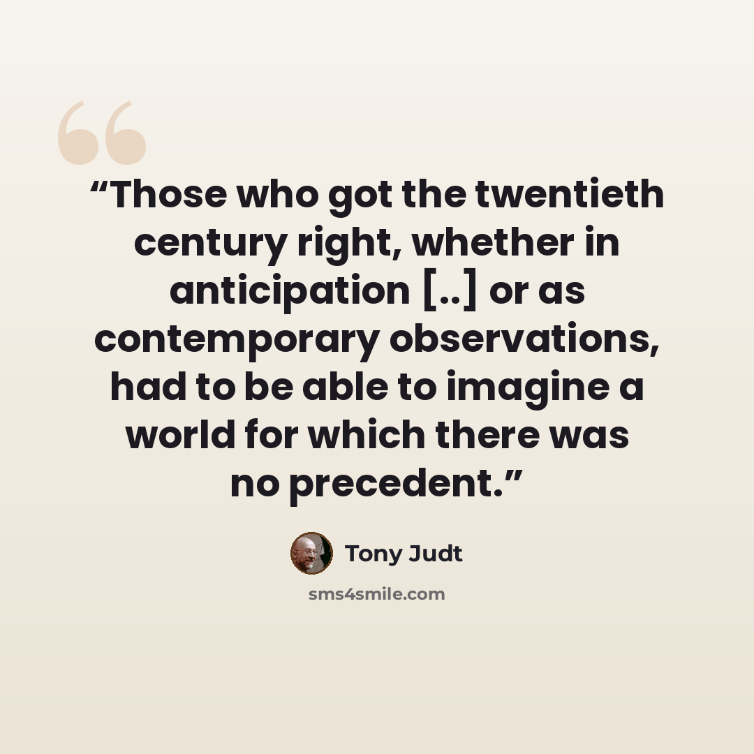 “Those who got the twentieth century right, whether in anticipation [..] or as contemporary observations, had to be able to imagine a world for which there was no precedent.” quote by Tony Judt