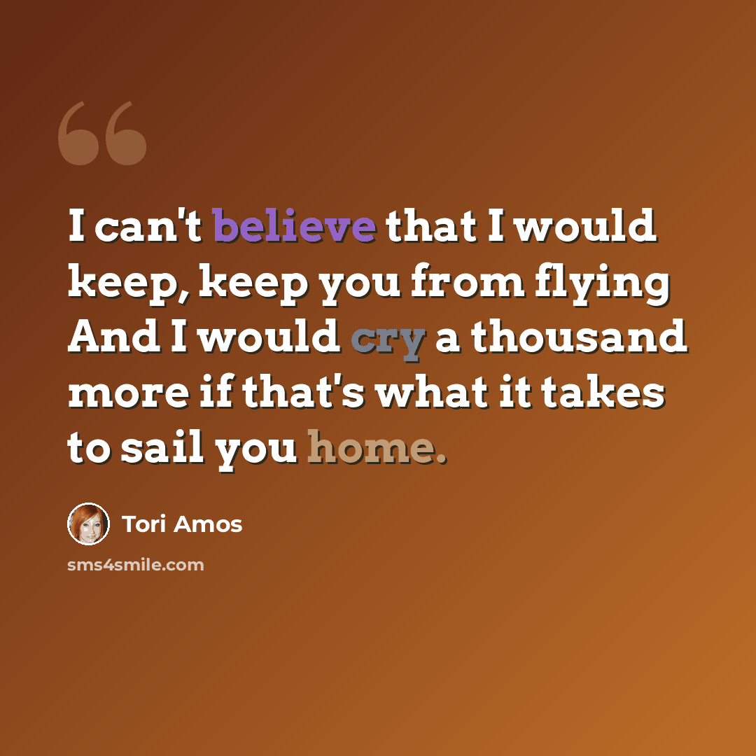 “I can't believe that I would keep, keep you from flying And I would cry a thousand more if that's what it takes to sail you home.” quote by Tori Amos