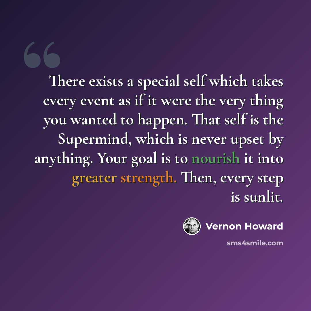 “There exists a special self which takes every event as if it were the very thing you wanted to happen. That self is the Supermind, which is never upset by anything. Your goal is to nourish it into greater strength. Then, every step is sunlit.” quote by Vernon Howard