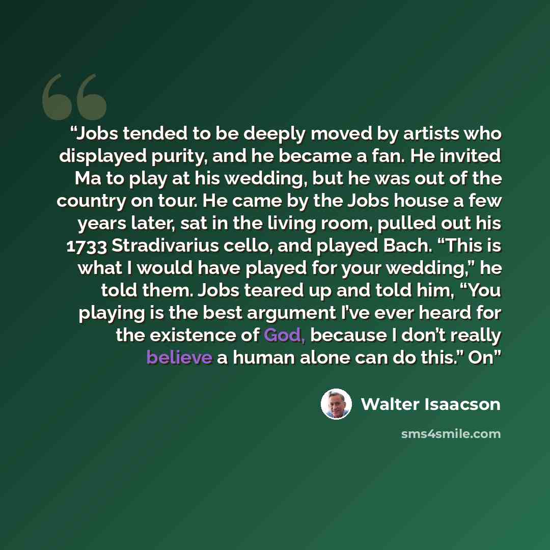 “Jobs tended to be deeply moved by artists who displayed purity, and he became a fan. He invited Ma to play at his wedding, but he was out of the country on tour. He came by the Jobs house a few years later, sat in the living room, pulled out his 1733 Stradivarius cello, and played Bach. “This is…” quote by Walter Isaacson