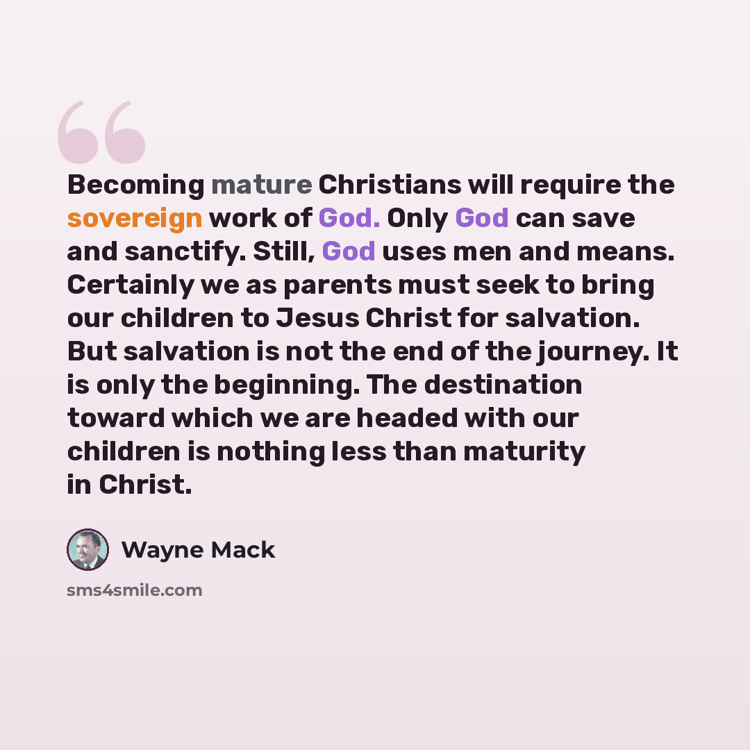 “Becoming mature Christians will require the sovereign work of God. Only God can save and sanctify. Still, God uses men and means. Certainly we as parents must seek to bring our children to Jesus Christ for salvation. But salvation is not the end of the journey. It is only the beginning. The…” quote by Wayne Mack