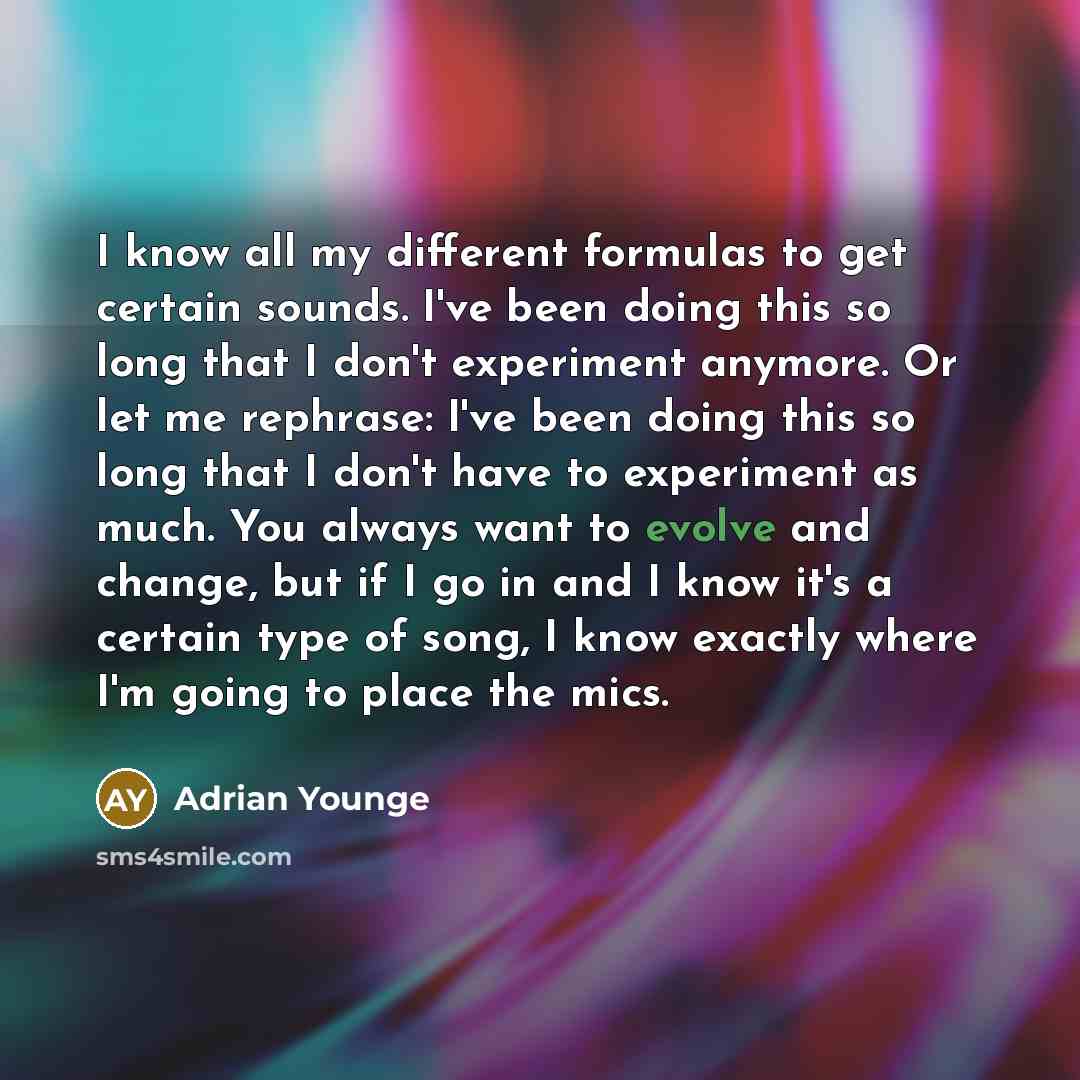 “I know all my different formulas to get certain sounds. I've been doing this so long that I don't experiment anymore. Or let me rephrase: I've been doing this so long that I don't have to experiment as much. You always want to evolve and change, but if I go in and I know it's a certain type of…” quote by Adrian Younge