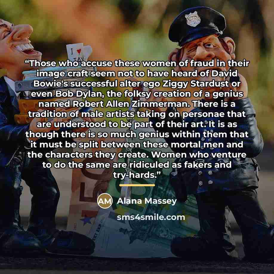 “Those who accuse these women of fraud in their image craft seem not to have heard of David Bowie's successful alter ego Ziggy Stardust or even Bob Dylan, the folksy creation of a genius named Robert Allen Zimmerman. There is a tradition of male artists taking on personae that are understood to be…” quote by Alana Massey