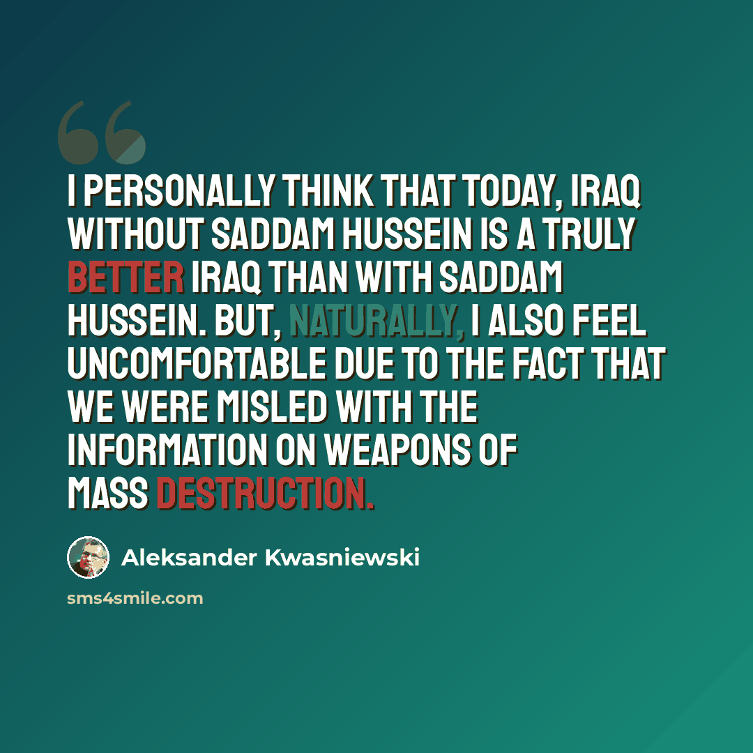 “I personally think that today, Iraq without Saddam Hussein is a truly better Iraq than with Saddam Hussein. But, naturally, I also feel uncomfortable due to the fact that we were misled with the information on weapons of mass destruction.” quote by Aleksander Kwasniewski