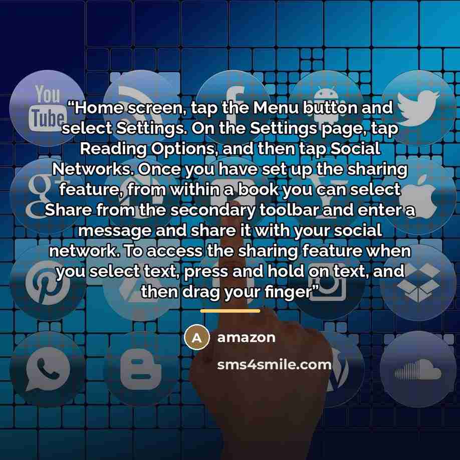 “Home screen, tap the Menu button and select Settings. On the Settings page, tap Reading Options, and then tap Social Networks. Once you have set up the sharing feature, from within a book you can select Share from the secondary toolbar and enter a message and share it with your social network. To…” quote by Amazon
