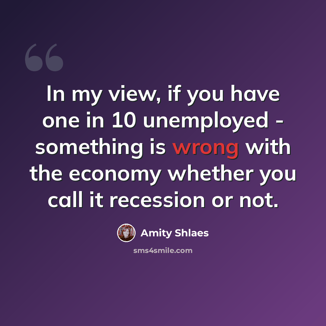 “In my view, if you have one in 10 unemployed - something is wrong with the economy whether you call it recession or not.” quote by Amity Shlaes