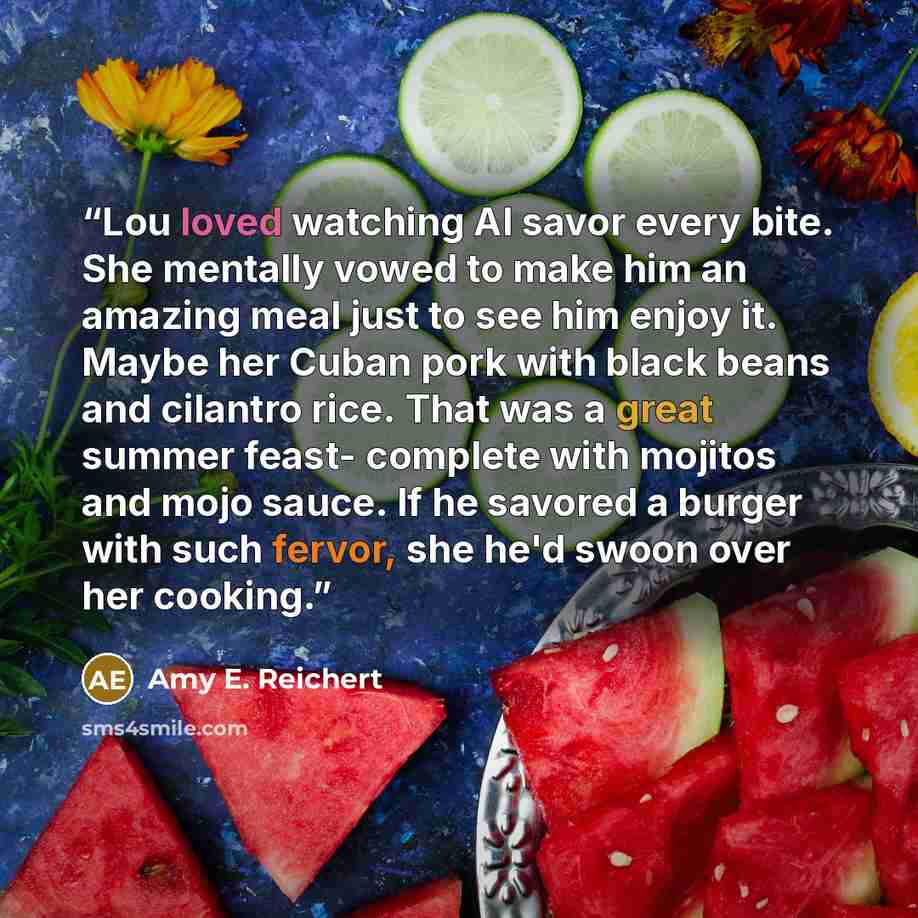 “Lou loved watching Al savor every bite. She mentally vowed to make him an amazing meal just to see him enjoy it. Maybe her Cuban pork with black beans and cilantro rice. That was a great summer feast- complete with mojitos and mojo sauce. If he savored a burger with such fervor, she he'd swoon…” quote by Amy E. Reichert