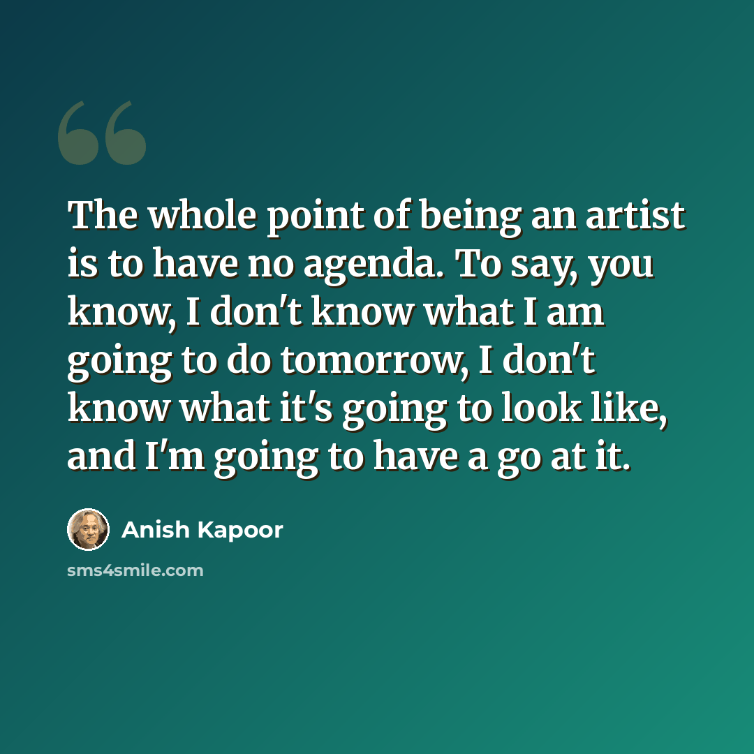 “The whole point of being an artist is to have no agenda. To say, you know, I don't know what I am going to do tomorrow, I don't know what it's going to look like, and I'm going to have a go at it.” quote by Anish Kapoor