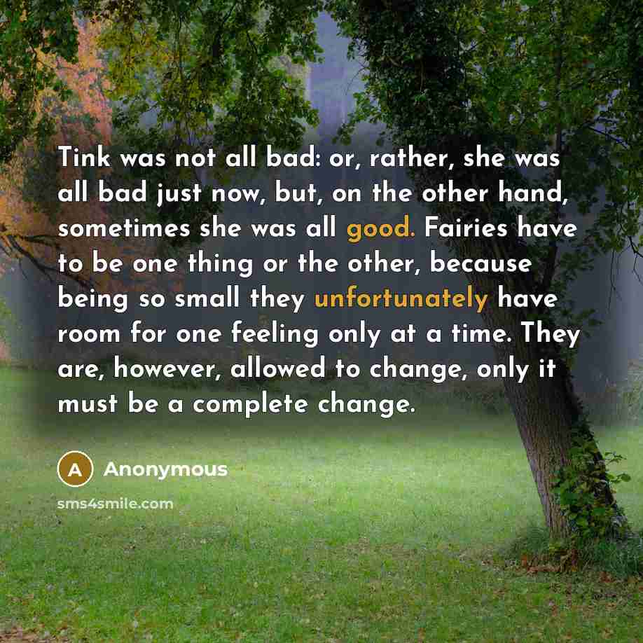 “Tink was not all bad: or, rather, she was all bad just now, but, on the other hand, sometimes she was all good. Fairies have to be one thing or the other, because being so small they unfortunately have room for one feeling only at a time. They are, however, allowed to change, only it must be a…” quote by Anonymous