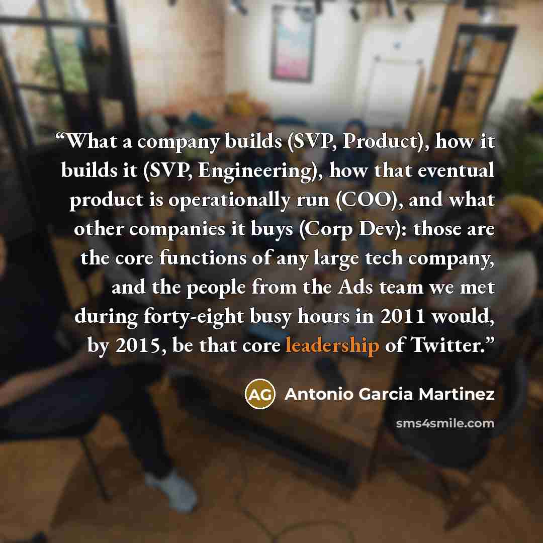 “What a company builds (SVP, Product), how it builds it (SVP, Engineering), how that eventual product is operationally run (COO), and what other companies it buys (Corp Dev): those are the core functions of any large tech company, and the people from the Ads team we met during forty-eight busy…” quote by Antonio Garcia Martinez