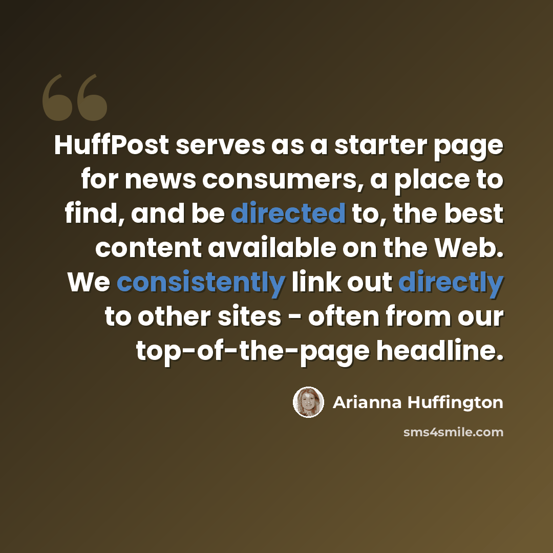 “HuffPost serves as a starter page for news consumers, a place to find, and be directed to, the best content available on the Web. We consistently link out directly to other sites - often from our top-of-the-page headline.” quote by Arianna Huffington