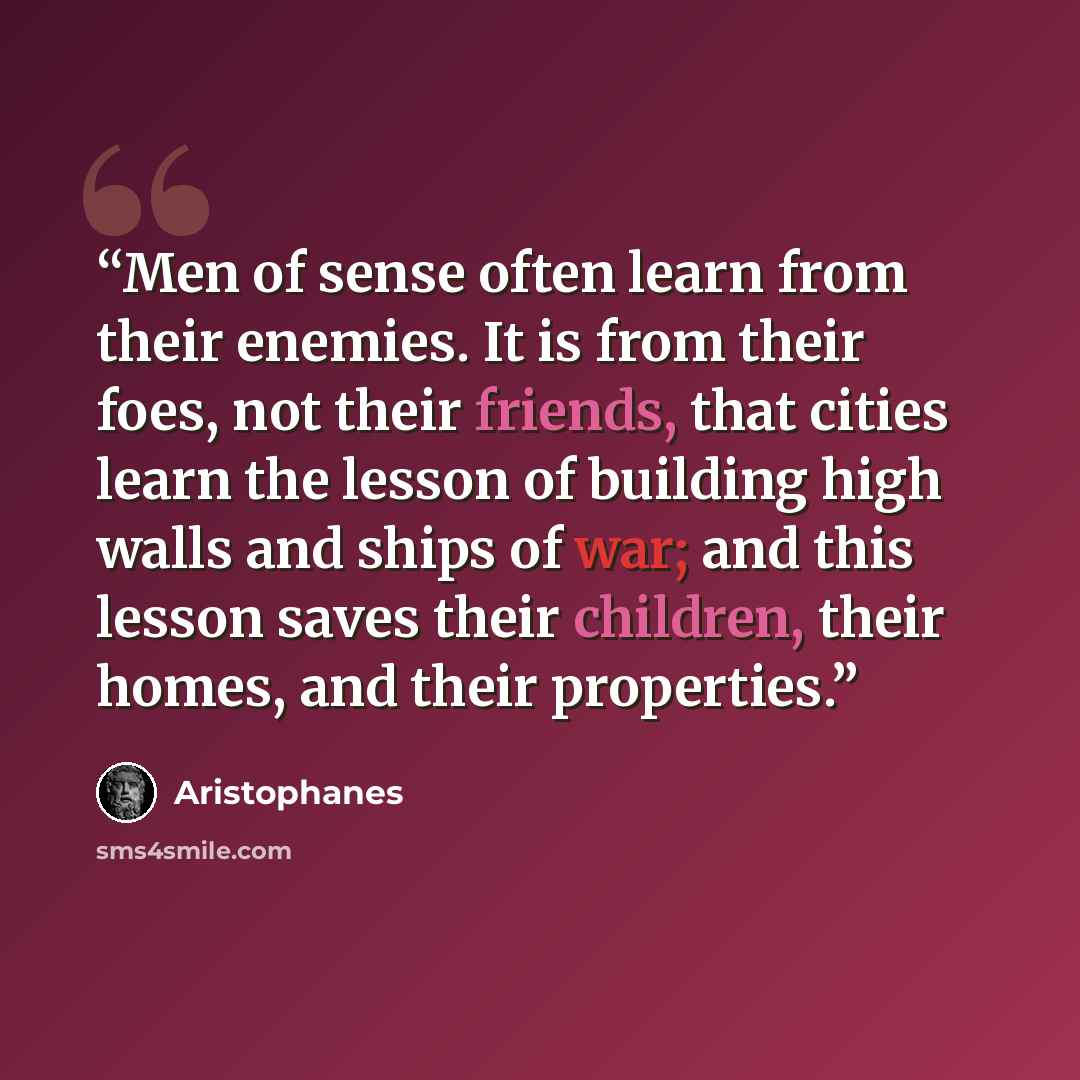 “Men of sense often learn from their enemies. It is from their foes, not their friends, that cities learn the lesson of building high walls and ships of war; and this lesson saves their children, their homes, and their properties.” quote by Aristophanes