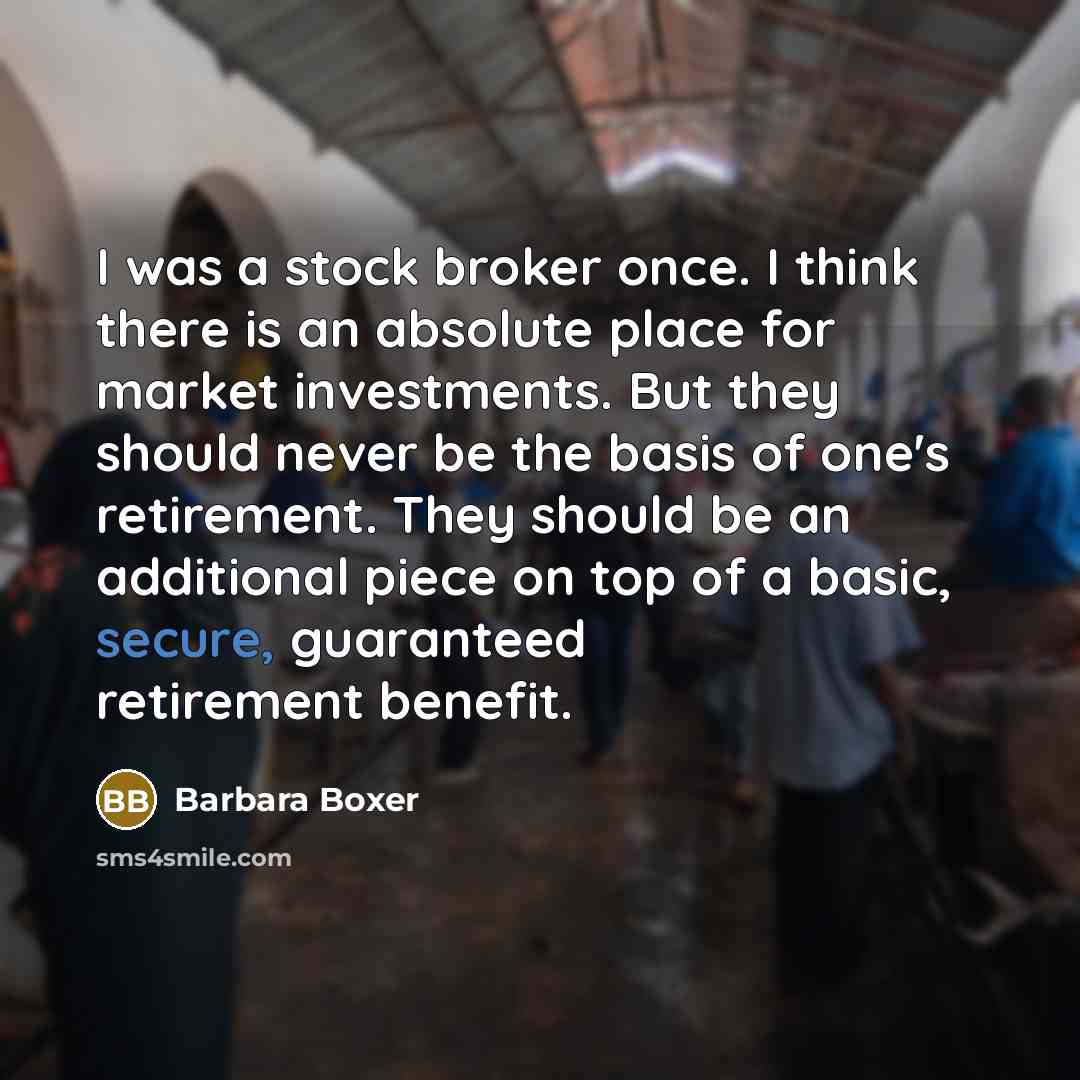 “I was a stock broker once. I think there is an absolute place for market investments. But they should never be the basis of one's retirement. They should be an additional piece on top of a basic, secure, guaranteed retirement benefit.” quote by Barbara Boxer