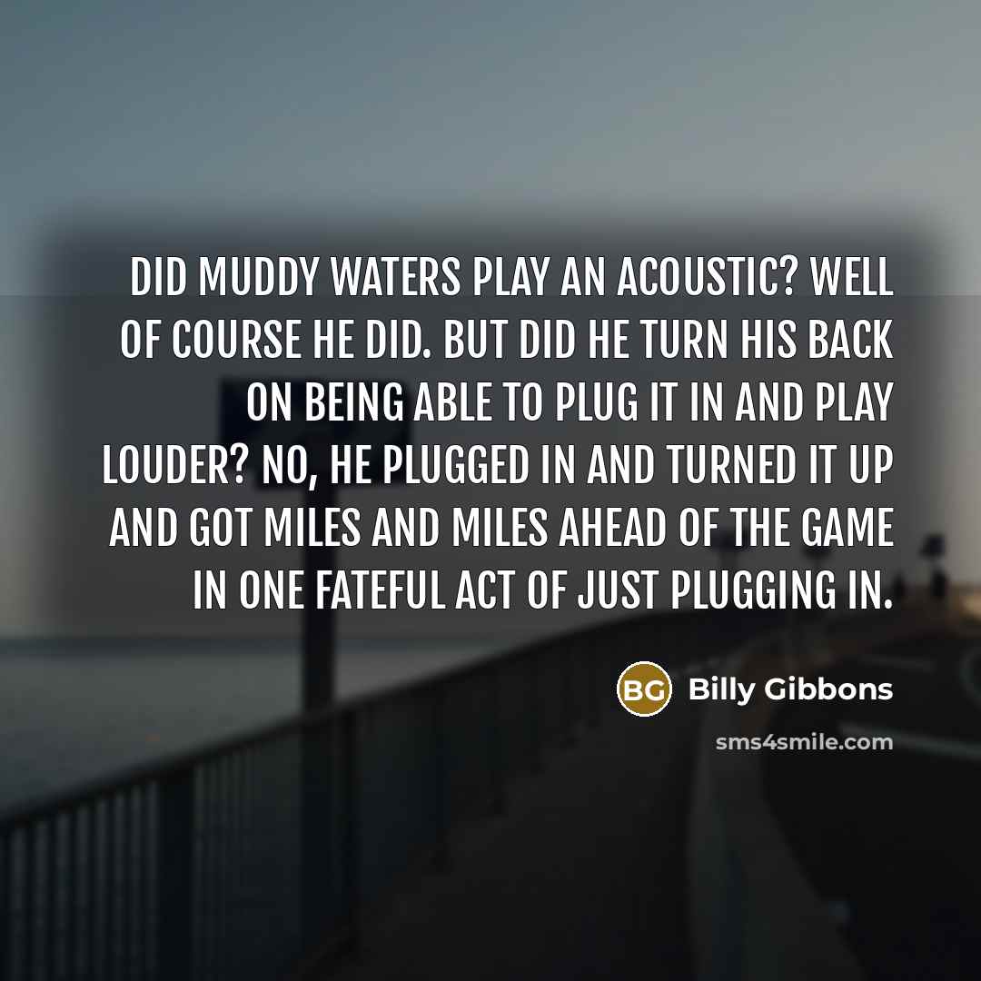 “Did Muddy Waters play an acoustic? Well of course he did. But did he turn his back on being able to plug it in and play louder? No, he plugged in and turned it up and got miles and miles ahead of the game in one fateful act of just plugging in.” quote by Billy Gibbons