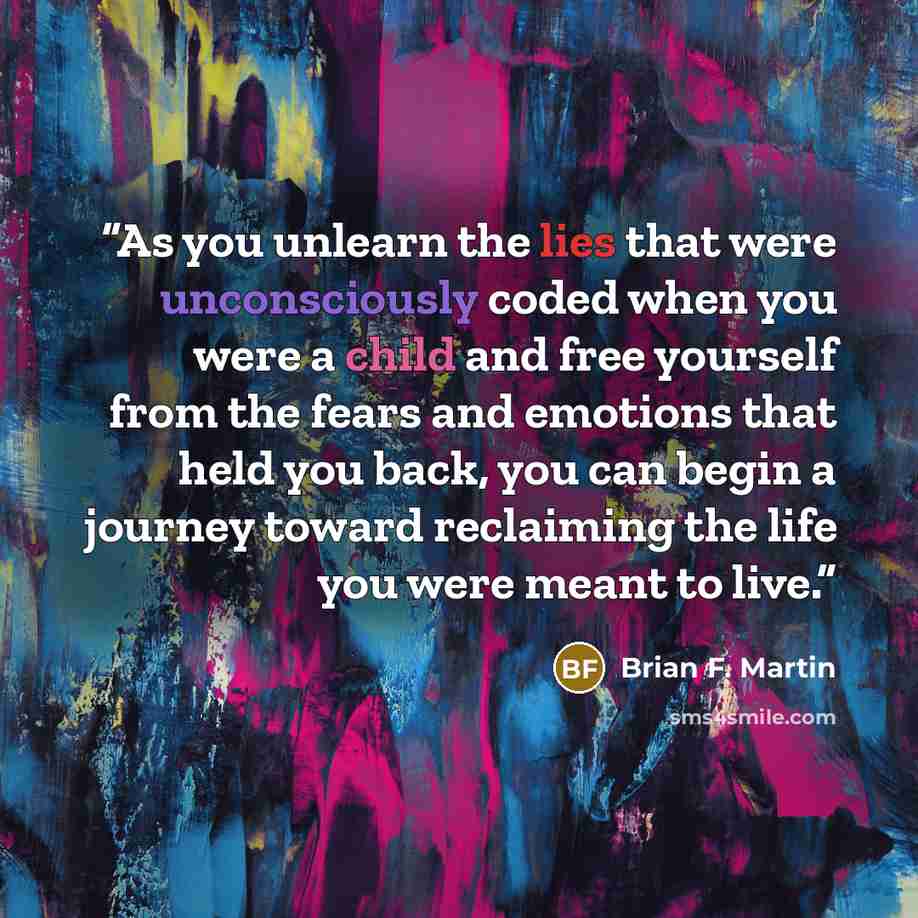 “As you unlearn the lies that were unconsciously coded when you were a child and free yourself from the fears and emotions that held you back, you can begin a journey toward reclaiming the life you were meant to live.” quote by Brian F. Martin