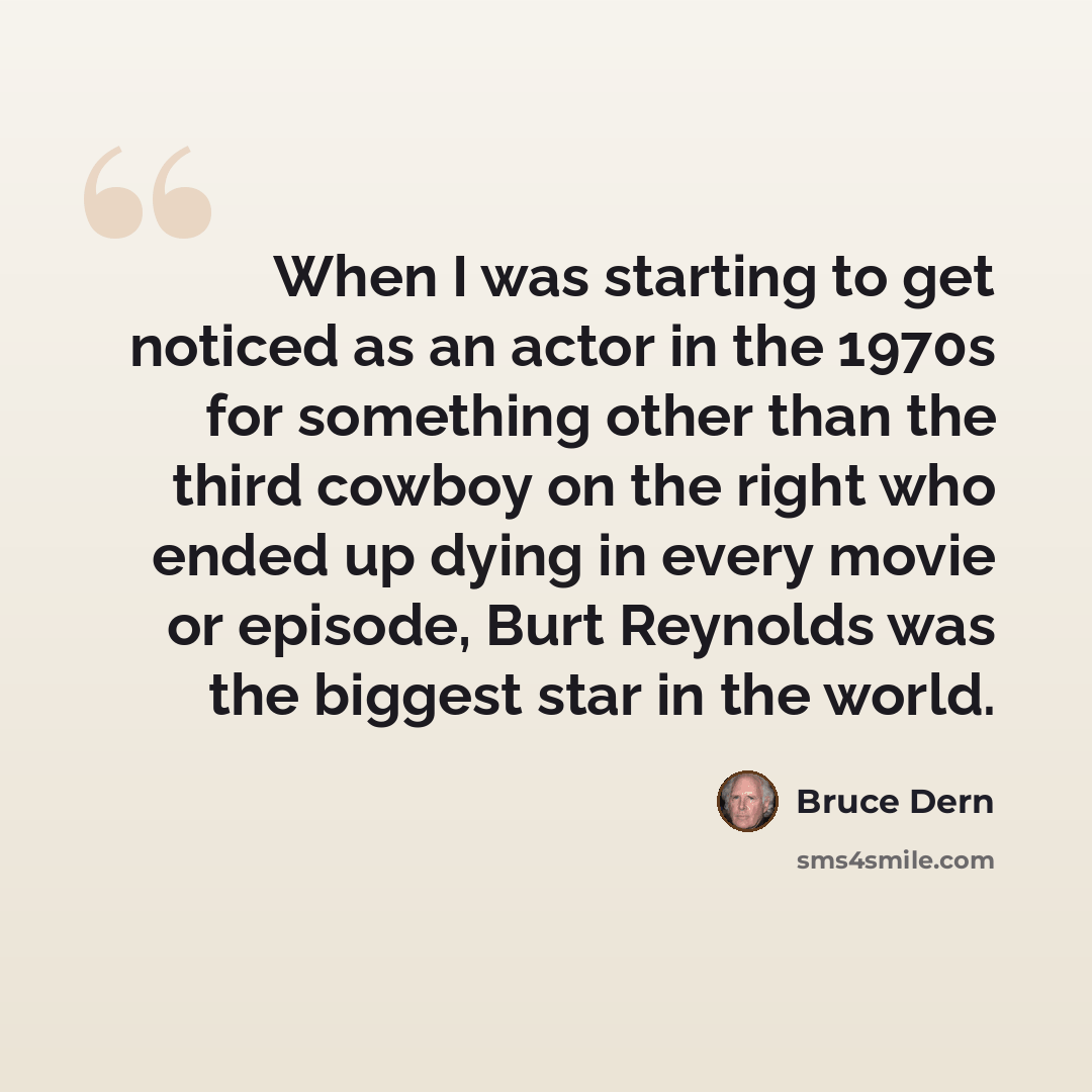 “When I was starting to get noticed as an actor in the 1970s for something other than the third cowboy on the right who ended up dying in every movie or episode, Burt Reynolds was the biggest star in the world.” quote by Bruce Dern