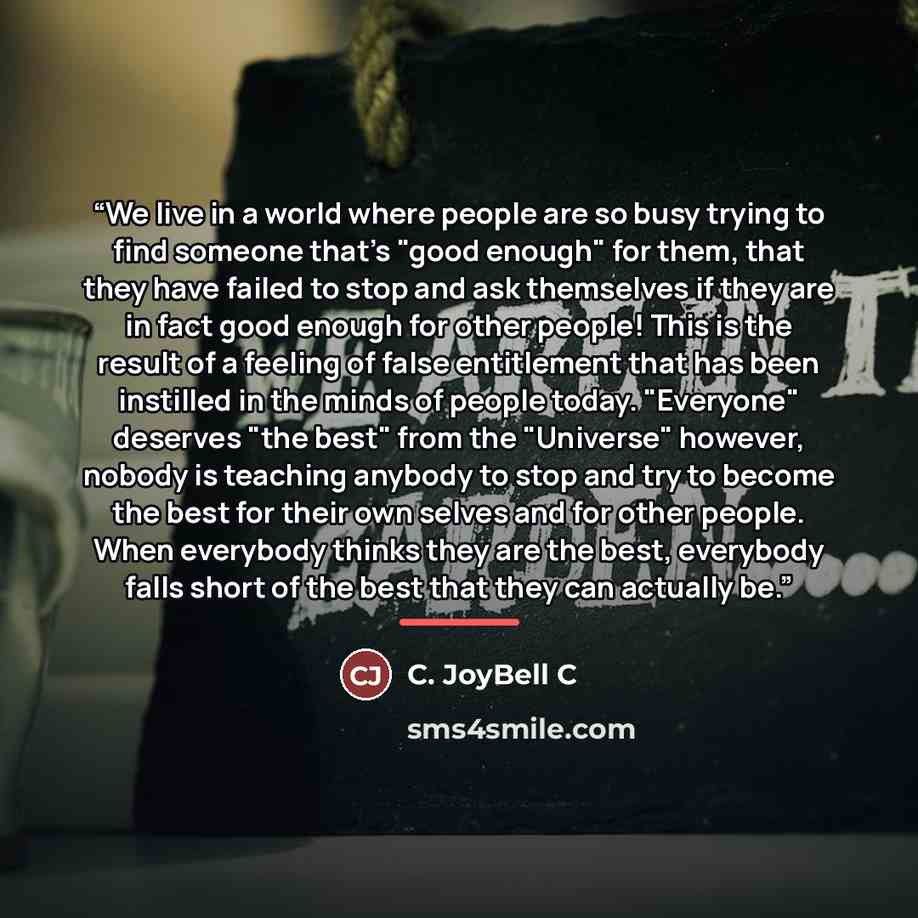 “We live in a world where people are so busy trying to find someone that's "good enough" for them, that they have failed to stop and ask themselves if they are in fact good enough for other people! This is the result of a feeling of false entitlement that has been instilled in the minds of people…” quote by C. JoyBell C