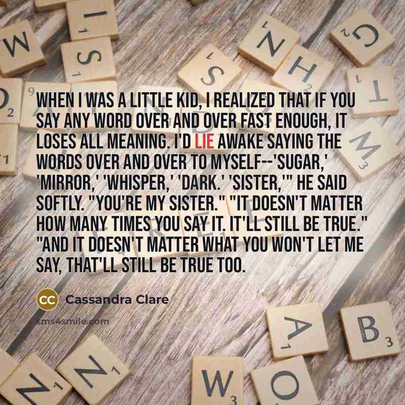 “When I was a little kid, I realized that if you say any word over and over fast enough, it loses all meaning. I'd lie awake saying the words over and over to myself--'sugar,' 'mirror,' 'whisper,' 'dark.' 'Sister,'" he said softly. "You're my sister." "It doesn't matter how many times you say it…” quote by Cassandra Clare