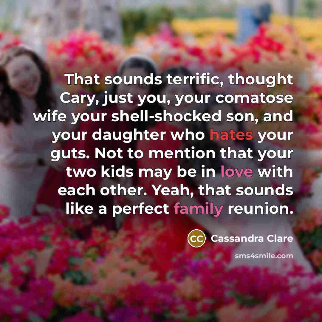 “That sounds terrific, thought Cary, just you, your comatose wife your shell-shocked son, and your daughter who hates your guts. Not to mention that your two kids may be in love with each other. Yeah, that sounds like a perfect family reunion.” quote by Cassandra Clare