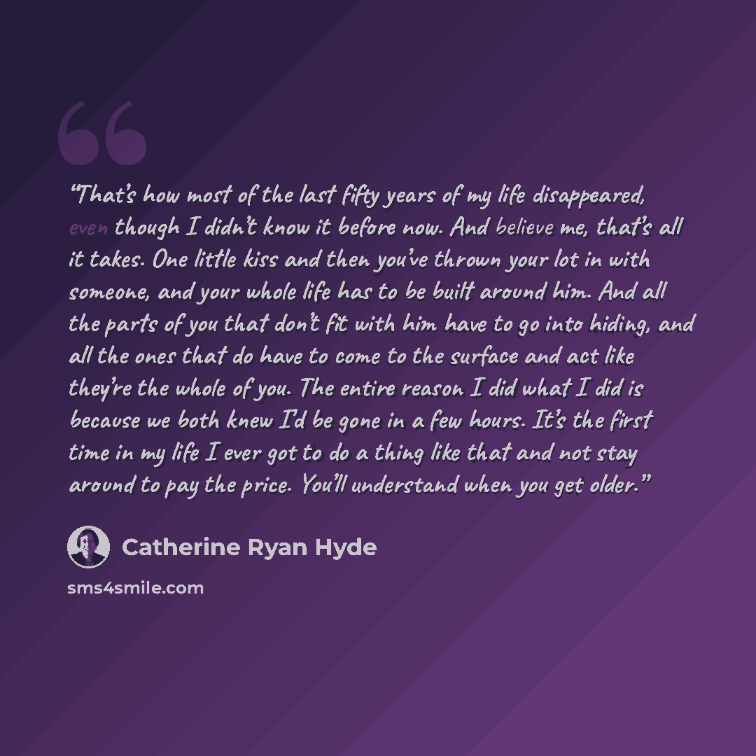 “That’s how most of the last fifty years of my life disappeared, even though I didn’t know it before now. And believe me, that’s all it takes. One little kiss and then you’ve thrown your lot in with someone, and your whole life has to be built around him. And all the parts of you that don’t fit…” quote by Catherine Ryan Hyde